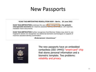 New Passports
81
The new passports have an embedded
contactless (ISO 14443) “smart-card” chip
that stores personal information and a
biometric template. Two problems:
reliability and privacy
 