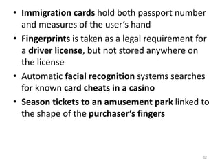 • Immigration cards hold both passport number
and measures of the user’s hand
• Fingerprints is taken as a legal requirement for
a driver license, but not stored anywhere on
the license
• Automatic facial recognition systems searches
for known card cheats in a casino
• Season tickets to an amusement park linked to
the shape of the purchaser’s fingers
82
 