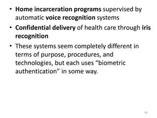 • Home incarceration programs supervised by
automatic voice recognition systems
• Confidential delivery of health care through iris
recognition
• These systems seem completely different in
terms of purpose, procedures, and
technologies, but each uses “biometric
authentication” in some way.
83
 