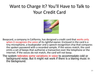 Want to Charge It? You'll Have to Talk to
Your Credit Card
Beepcard, a company in California, has designed a credit card that works only
when it recognizes the voice of its rightful owner. Enclosed in the card is a
tiny microphone, a loudspeaker and a speech recognition chip that compares
the spoken password with a recorded sample. If the voices match, the card
emits a set of beeps that authorize a transaction over the telephone or the
Internet. If the voices do not match, the card will not beep.
The system tolerates some variations in voice to accommodate cold or
background noise. But it might not work if there is a blaring music in
the background.
84
 