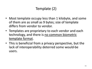 Template (2)
• Most template occupy less than 1 kilobyte, and some
of them are as small as 9 bytes; size of template
differs from vendor to vendor.
• Templates are proprietary to each vendor and each
technology, and there is no common biometric
template format.
• This is beneficial from a privacy perspective, but the
lack of interoperability deterred some would-be
users.
88
 