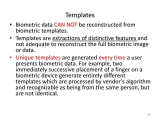 Templates
• Biometric data CAN NOT be reconstructed from
biometric templates.
• Templates are extractions of distinctive features and
not adequate to reconstruct the full biometric image
or data.
• Unique templates are generated every time a user
presents biometric data. For example, two
immediately successive placement of a finger on a
biometric device generate entirely different
templates which are processed by vendor’s algorithm
and recognizable as being from the same person, but
are not identical.
89
 