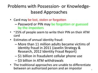 Problems with Possession- or Knowledge-
based Approaches
• Card may be lost, stolen or forgotten
– Password or PIN may be forgotten or guessed
by the imposters
• ~25% of people seem to write their PIN on their ATM
card
• Estimates of annual identity fraud:
– More than 11 million adults became victims of
identity fraud in 2011 (Javelin Strategy &
Research, 2012 Identity Fraud Report)
– $1 billion in fraudulent cellular phone use
– $3 billion in ATM withdrawals
• The traditional approaches are unable to differentiate
between an authorized person and an impostor 9
 