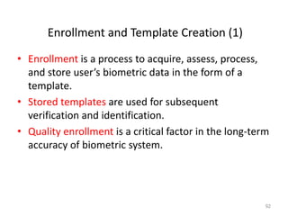 Enrollment and Template Creation (1)
• Enrollment is a process to acquire, assess, process,
and store user’s biometric data in the form of a
template.
• Stored templates are used for subsequent
verification and identification.
• Quality enrollment is a critical factor in the long-term
accuracy of biometric system.
92
 