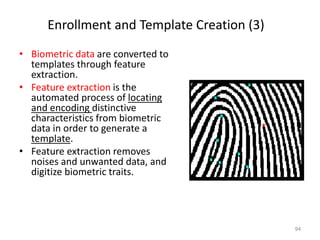 Enrollment and Template Creation (3)
• Biometric data are converted to
templates through feature
extraction.
• Feature extraction is the
automated process of locating
and encoding distinctive
characteristics from biometric
data in order to generate a
template.
• Feature extraction removes
noises and unwanted data, and
digitize biometric traits.
94
 