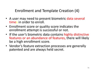Enrollment and Template Creation (4)
• A user may need to present biometric data several
times in order to enroll.
• Enrollment score or quality score indicates the
enrollment attempt is successful or not.
• If the user’s biometric data contains highly distinctive
features or an abundance of features, there will likely
be a high enrollment score.
• Vendor’s feature extraction processes are generally
patented and are always held secret.
96
 