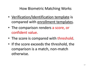 How Biometric Matching Works
• Verification/Identification template is
compared with enrollment templates.
• The comparison renders a score, or
confident value.
• The score is compared with threshold.
• If the score exceeds the threshold, the
comparison is a match, non-match
otherwise.
97
 