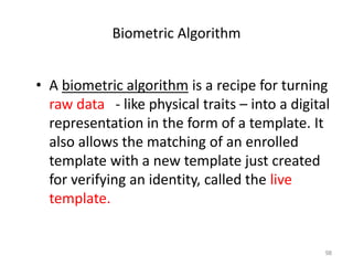 Biometric Algorithm
• A biometric algorithm is a recipe for turning
raw data - like physical traits – into a digital
representation in the form of a template. It
also allows the matching of an enrolled
template with a new template just created
for verifying an identity, called the live
template.
98
 