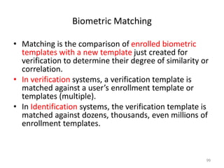 Biometric Matching
• Matching is the comparison of enrolled biometric
templates with a new template just created for
verification to determine their degree of similarity or
correlation.
• In verification systems, a verification template is
matched against a user’s enrollment template or
templates (multiple).
• In Identification systems, the verification template is
matched against dozens, thousands, even millions of
enrollment templates.
99
 