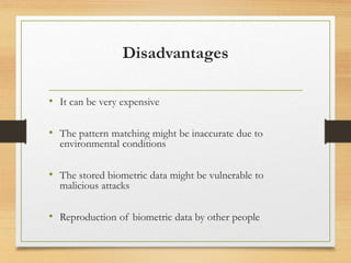 Disadvantages
• It can be very expensive
• The pattern matching might be inaccurate due to
environmental conditions
• The stored biometric data might be vulnerable to
malicious attacks
• Reproduction of biometric data by other people
 