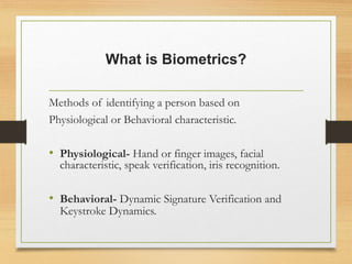 What is Biometrics?
Methods of identifying a person based on
Physiological or Behavioral characteristic.
• Physiological- Hand or finger images, facial
characteristic, speak verification, iris recognition.
• Behavioral- Dynamic Signature Verification and
Keystroke Dynamics.
 