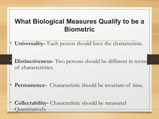 What Biological Measures Qualify to be a
Biometric
• Universality- Each person should have the characteristic.
• Distinctiveness- Two persons should be different in terms
of characteristics.
• Permanence- Characteristic should be invariant of time.
• Collectability- Characteristic should be measured
Quantitatively.
 