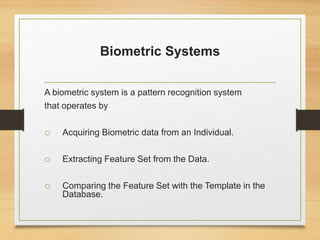 Biometric Systems
A biometric system is a pattern recognition system
that operates by
o Acquiring Biometric data from an Individual.
o Extracting Feature Set from the Data.
o Comparing the Feature Set with the Template in the
Database.
 