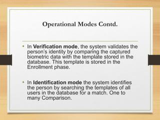 Operational Modes Contd.
• In Verification mode, the system validates the
person’s identity by comparing the captured
biometric data with the template stored in the
database. This template is stored in the
Enrollment phase.
• In Identification mode the system identifies
the person by searching the templates of all
users in the database for a match. One to
many Comparison.
 