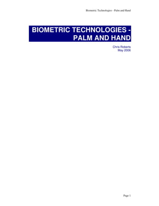 Biometric Technologies - Palm and Hand




BIOMETRIC TECHNOLOGIES -
          PALM AND HAND
                                   Chris Roberts
                                       May 2006




                                            Page 1
 