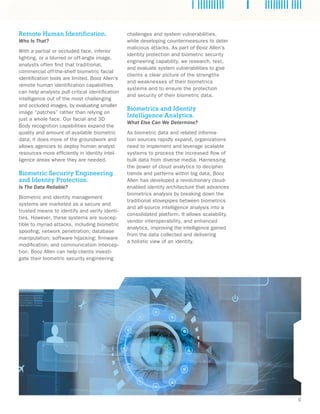C 
challenges and system vulnerabilities, 
while developing countermeasures to deter 
malicious attacks. As part of Booz Allen’s 
identity protection and biometric security 
engineering capability, we research, test, 
and evaluate system vulnerabilities to give 
clients a clear picture of the strengths 
and weaknesses of their biometrics 
systems and to ensure the protection 
and security of their biometric data. 
Biometrics and Identity 
Intelligence Analytics. 
What Else Can We Determine? 
As biometric data and related informa-tion 
sources rapidly expand, organizations 
need to implement and leverage scalable 
systems to process the increased flow of 
bulk data from diverse media. Harnessing 
the power of cloud analytics to decipher 
trends and patterns within big data, Booz 
Allen has developed a revolutionary cloud-enabled 
identity architecture that advances 
biometrics analysis by breaking down the 
traditional stovepipes between biometrics 
and all-source intelligence analysis into a 
consolidated platform. It allows scalability, 
vendor interoperability, and enhanced 
analytics, improving the intelligence gained 
from the data collected and delivering 
a holistic view of an identity. 
Remote Human Identification. 
Who Is That? 
With a partial or occluded face, inferior 
lighting, or a blurred or off-angle image, 
analysts often find that traditional, 
commercial off-the-shelf biometric facial 
identification tools are limited. Booz Allen’s 
remote human identification capabilities 
can help analysts pull critical identification 
intelligence out of the most challenging 
and occluded images, by evaluating smaller 
image “patches” rather than relying on 
just a whole face. Our facial and 3D 
Body recognition capabilities expand the 
quality and amount of available biometric 
data; it does more of the groundwork and 
allows agencies to deploy human analyst 
resources more efficiently in identity intel-ligence 
areas where they are needed. 
Biometric Security Engineering 
and Identity Protection. 
Is The Data Reliable? 
Biometric and identity management 
systems are marketed as a secure and 
trusted means to identify and verify identi-ties. 
However, these systems are suscep-tible 
to myriad attacks, including biometric 
spoofing; network penetration; database 
manipulation; software hijacking; firmware 
modification; and communication intercep-tion. 
Booz Allen can help clients investi-gate 
their biometric security engineering 
 