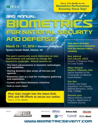 See p. 3 for details on our
                                                            Biometrics Performance
                  presents a training conference…             Accuracy Focus Day!

3Rd Annual

Biometrics
for National Security
                                                            TM

and Defense                                                             Hear about the latest
March 15 – 17, 2010 • Sheraton Premiere at                              advancements in biometrics
                                                                        from key-decision makers,
Tysons Corner Hotel, Vienna, VA                                         including:

This year’s community event elaborates on new                           Rear Admiral
requirements and solutions to change the                                Paul Zukunft, USCG
biometrics landscape. Attend sessions on:                               Director of Response Policy,
                                                                        US Coast Guard
•   The latest advancements in biometric technologies
    and capabilities                                                    Major General
•   Sharing biometric data across all Services and                      Stephen Villacorta, USA
    agencies                                                            Special Assistant to the
                                                                        Commander on National
•   Biometrics used as a tool for intelligence gathering                Guard Matters
    and exploitation
•   Current and future biometrics initiatives                           Tom Dee
                                                                        Director, Joint Rapid
•   And so much more!                                                   Acquisition Cell, Director,
                                                                        Defense Biometrics, OUSD
                                                                        AT&L / DDR&E
     Plus! Gain insight into the latest DoD,
                                                                        Shonnie Lyon
     DHS and FBI Efforts to secure our nation.                          Deputy Director, US-VISIT
     See p. 4 for details.                                              Program, Department of
                                                                        Homeland Security


Sponsor:                                  Media Partners:




                      www.biometricsevent.com
 