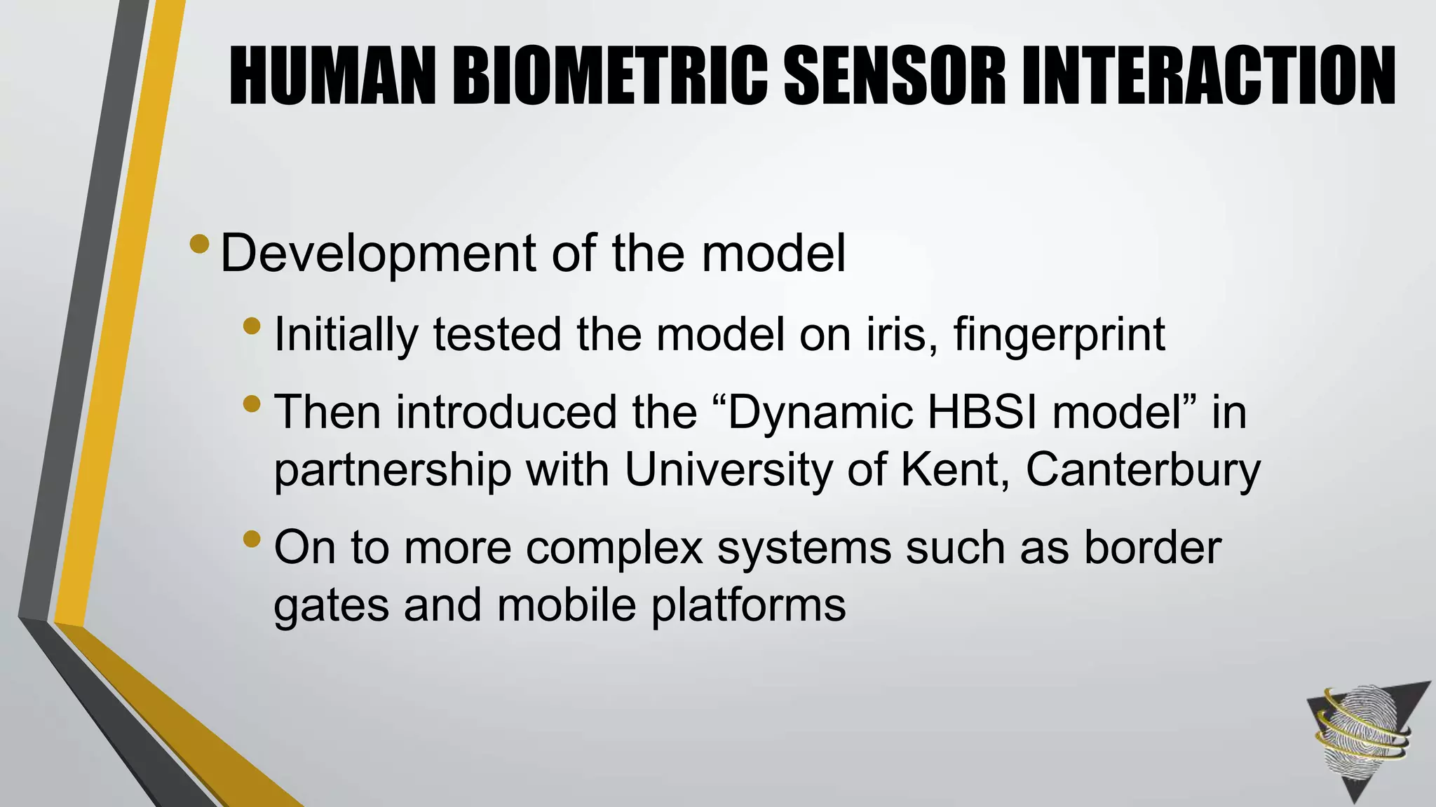 HUMAN BIOMETRIC SENSOR INTERACTION 
•Development of the model 
• Initially tested the model on iris, fingerprint 
• Then introduced the “Dynamic HBSI model” in 
partnership with University of Kent, Canterbury 
• On to more complex systems such as border 
gates and mobile platforms 
 