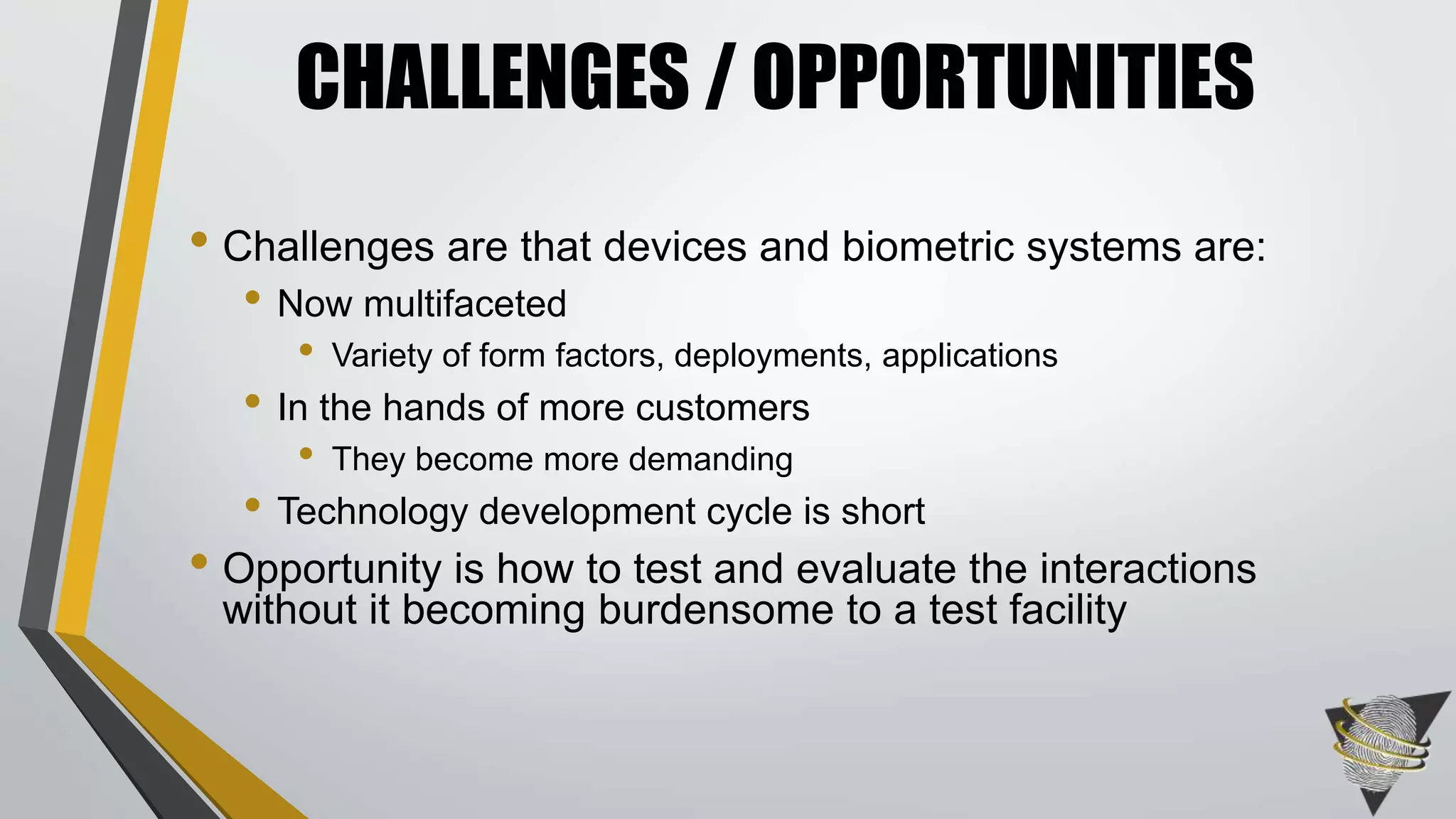 CHALLENGES / OPPORTUNITIES 
• Challenges are that devices and biometric systems are: 
• Now multifaceted 
• Variety of form factors, deployments, applications 
• In the hands of more customers 
• They become more demanding 
• Technology development cycle is short 
• Opportunity is how to test and evaluate the interactions 
without it becoming burdensome to a test facility 
 