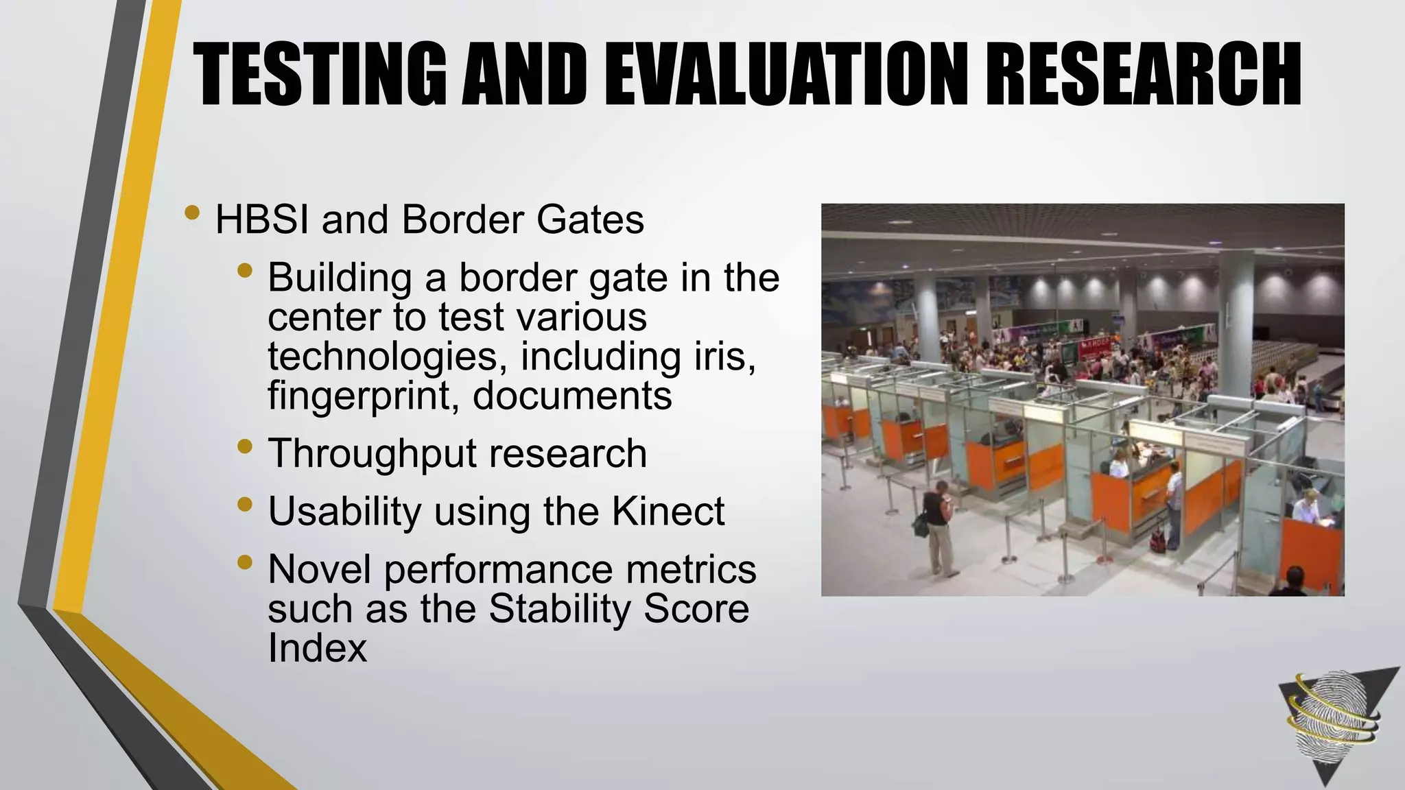 TESTING AND EVALUATION RESEARCH 
• HBSI and Border Gates 
• Building a border gate in the 
center to test various 
technologies, including iris, 
fingerprint, documents 
• Throughput research 
• Usability using the Kinect 
• Novel performance metrics 
such as the Stability Score 
Index 
 
