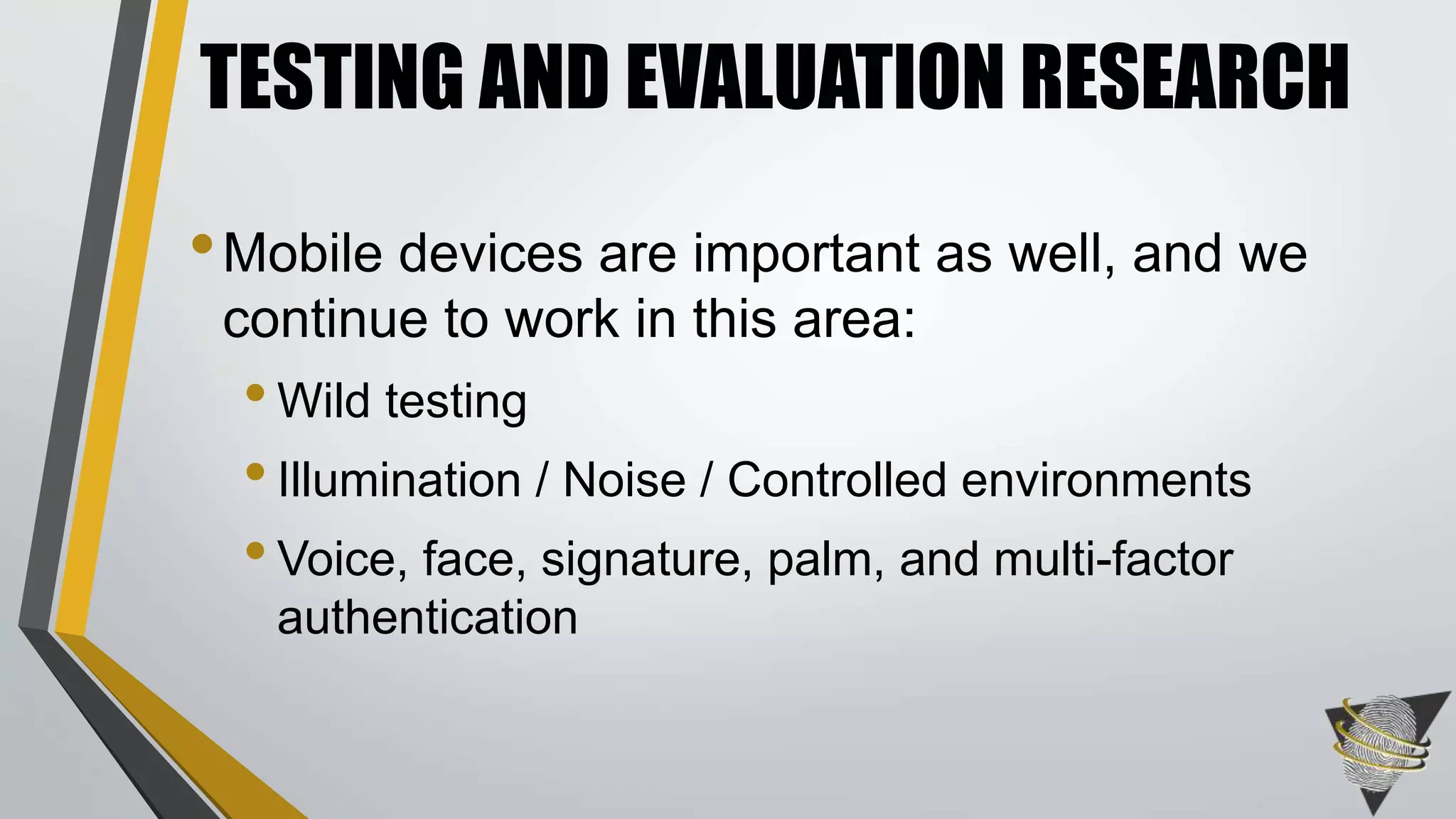 TESTING AND EVALUATION RESEARCH 
•Mobile devices are important as well, and we 
continue to work in this area: 
• Wild testing 
• Illumination / Noise / Controlled environments 
• Voice, face, signature, palm, and multi-factor 
authentication 
 