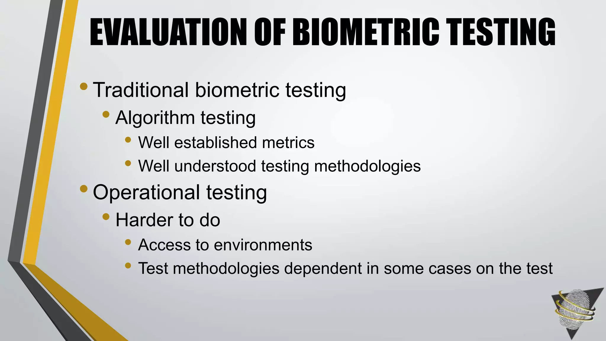 EVALUATION OF BIOMETRIC TESTING 
• Traditional biometric testing 
• Algorithm testing 
• Well established metrics 
• Well understood testing methodologies 
• Operational testing 
• Harder to do 
• Access to environments 
• Test methodologies dependent in some cases on the test 
 