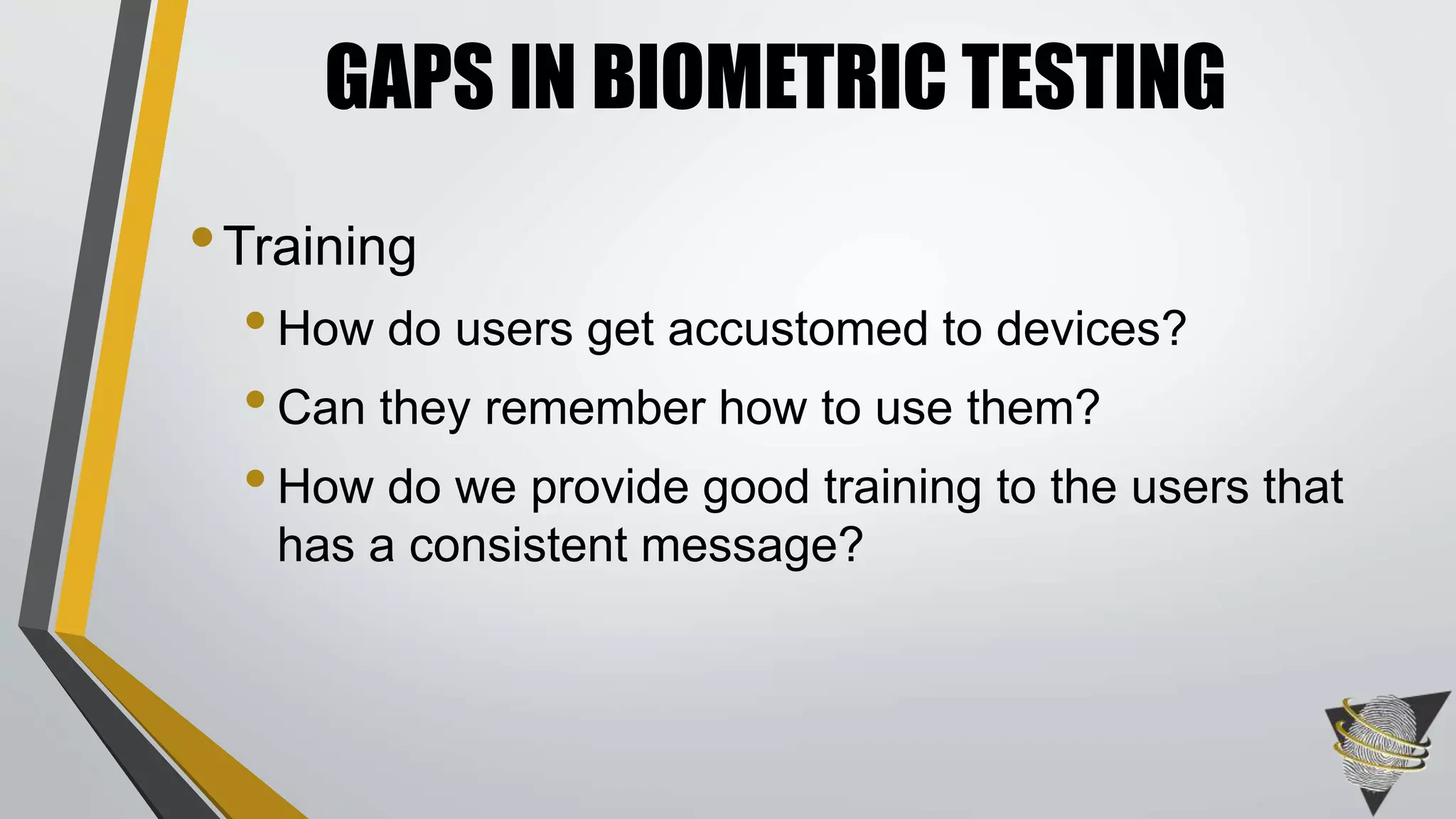 GAPS IN BIOMETRIC TESTING 
•Training 
• How do users get accustomed to devices? 
• Can they remember how to use them? 
• How do we provide good training to the users that 
has a consistent message? 
 