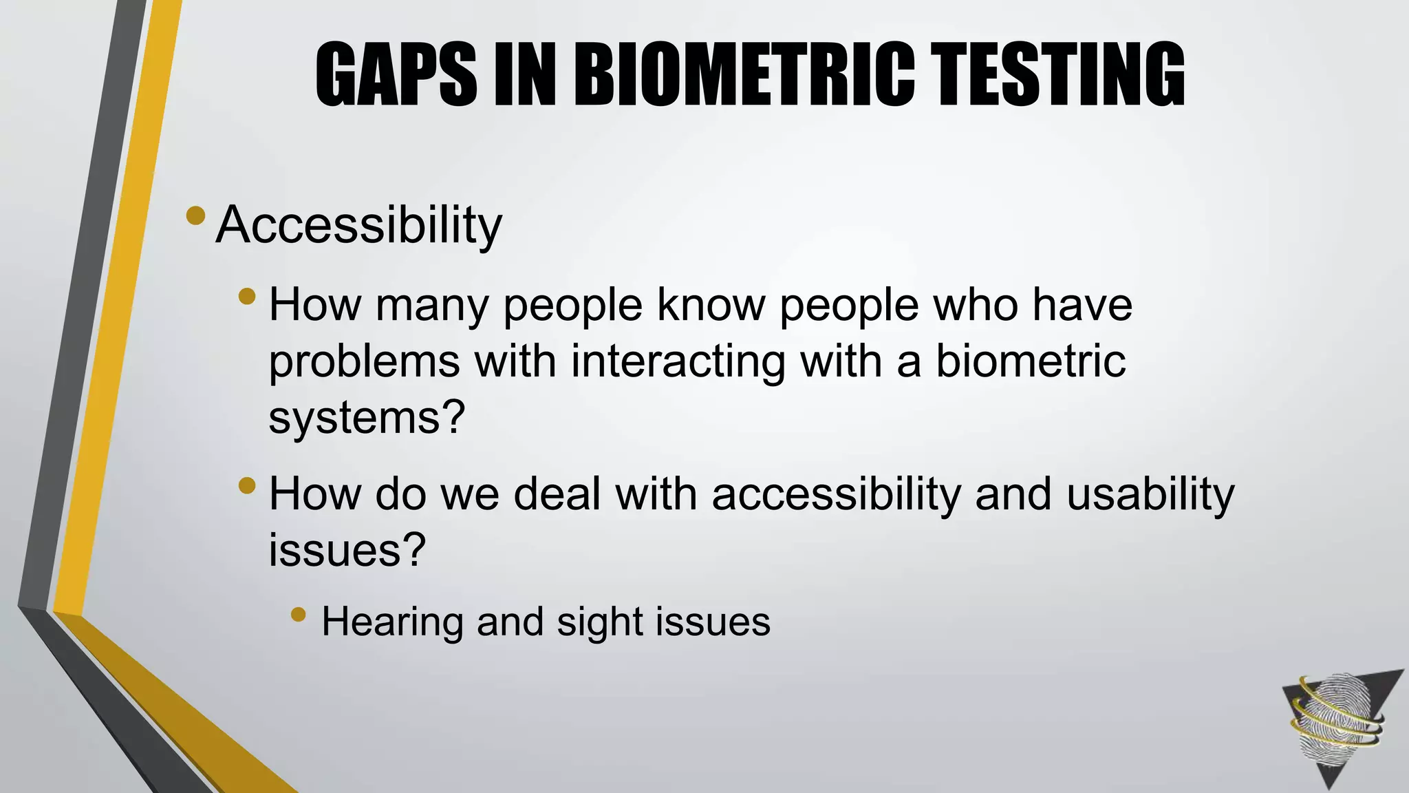 GAPS IN BIOMETRIC TESTING 
• Accessibility 
• How many people know people who have 
problems with interacting with a biometric 
systems? 
• How do we deal with accessibility and usability 
issues? 
• Hearing and sight issues 
 