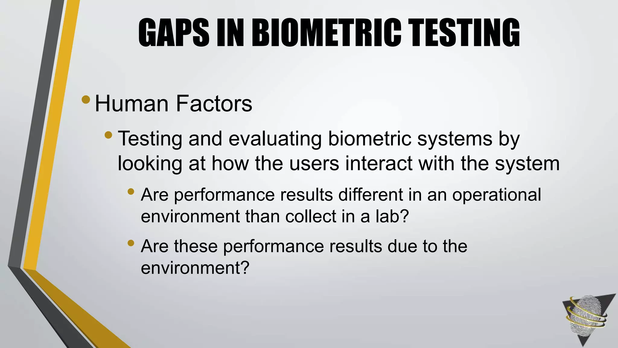 GAPS IN BIOMETRIC TESTING 
•Human Factors 
• Testing and evaluating biometric systems by 
looking at how the users interact with the system 
• Are performance results different in an operational 
environment than collect in a lab? 
• Are these performance results due to the 
environment? 
 