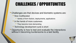CHALLENGES / OPPORTUNITIES 
• Challenges are that devices and biometric systems are: 
• Now multifaceted 
• Variety of form factors, deployments, applications 
• In the hands of more customers 
• They become more demanding 
• Technology development cycle is short 
• Opportunity is how to test and evaluate the interactions 
without it becoming burdensome to a test facility 
 