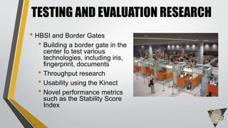 TESTING AND EVALUATION RESEARCH 
• HBSI and Border Gates 
• Building a border gate in the 
center to test various 
technologies, including iris, 
fingerprint, documents 
• Throughput research 
• Usability using the Kinect 
• Novel performance metrics 
such as the Stability Score 
Index 
 