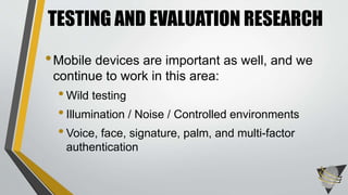 TESTING AND EVALUATION RESEARCH 
•Mobile devices are important as well, and we 
continue to work in this area: 
• Wild testing 
• Illumination / Noise / Controlled environments 
• Voice, face, signature, palm, and multi-factor 
authentication 
 