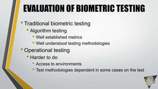 EVALUATION OF BIOMETRIC TESTING 
• Traditional biometric testing 
• Algorithm testing 
• Well established metrics 
• Well understood testing methodologies 
• Operational testing 
• Harder to do 
• Access to environments 
• Test methodologies dependent in some cases on the test 
 