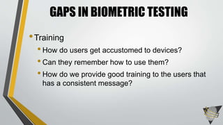 GAPS IN BIOMETRIC TESTING 
•Training 
• How do users get accustomed to devices? 
• Can they remember how to use them? 
• How do we provide good training to the users that 
has a consistent message? 
 