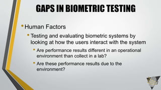GAPS IN BIOMETRIC TESTING 
•Human Factors 
• Testing and evaluating biometric systems by 
looking at how the users interact with the system 
• Are performance results different in an operational 
environment than collect in a lab? 
• Are these performance results due to the 
environment? 
 