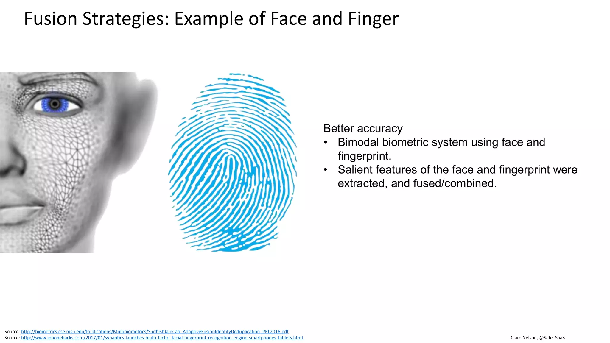 Clare Nelson, @Safe_SaaSSource: http://biometrics.cse.msu.edu/Publications/Multibiometrics/SudhishJainCao_AdaptiveFusionIdentityDeduplication_PRL2016.pdf
Existing and Emerging Methods and Standards, Increased Synergy
Determine How Well Biometric Recognition Solutions Work
• Measure strength, use NIST SOFA-B
 NIST creating synergy with ISO/IEC and FIDO
• Test face or finger recognition algorithms with NIST
• In future, FIDO certification for biometrics
• ISO/IEC standards for PAD, for mobile
• PAD algorithms
• Increased understanding of FAR, FRR, EER
• Accredited, third-party testing of all or part of the biometric
recognition system
 iBeta
• Usability research and testing
• Contests, e.g., LivDet, IARPA
• If store biometrics only on device, then provide a free version
to test accuracy and usability. Otherwise, difficult to get
feedback.
• Research Institutes, e.g., IDIAP Research Institute in
Switzerland
 