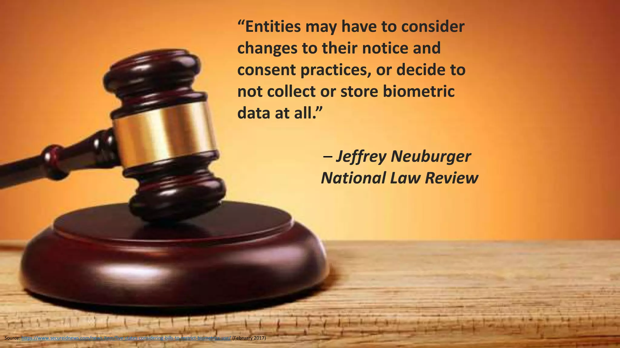 Source: http://www.americanbar.org/publications/blt/2016/05/08_claypoole.html
Maze of sectoral laws, state laws, pending cases, and
recommendations
• Patchwork of privacy laws and rules governing the use and
collection of biometric data
• Practitioners, technology developers, and privacy-conscious
individuals should watch this rapidly developing legal
landscape
• Companies employing technologies using biometric
identifiers may want to err on the side of caution and
ensure that their notification and consent processes are
clear and conspicuous
• For cautious businesses, employ an opt-in structure for your
technologies using biometric identifiers
• Look hard at your retention policies and look harder at your
disposal practices
CISO Concerns: Consent, Retention, Disposal
 