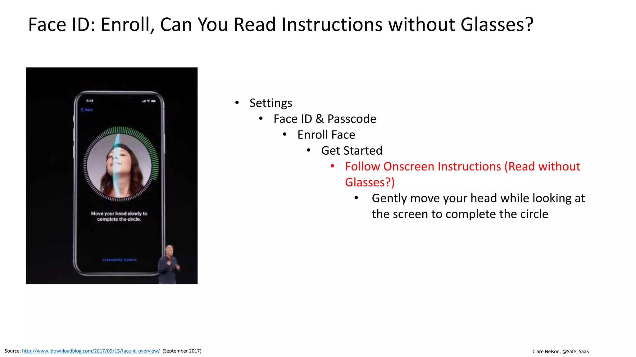 Clare Nelson, @Safe_SaaS
Face ID, Initial Use Cases
Source: http://www.idownloadblog.com/2017/09/15/face-id-overview/ (September 2017)
• iPhone unlock—Unlock your phone with a glance
• Auto-Lock—Keep the screen lit when reading
• iTunes and App Store—Approve app and media purchases
• Apple Pay—Check out with just a glance
• Safari Autofill—Unlock saved Safari passwords for use on
websites and in apps
• Animoji—Animate emoji using your voice and facial
expressions
• Messages—Reveal messages when looking at the Lock
screen
• Notifications—Display protected notifications on the Lock
screen
• Alarms/ringers—Lower the alarm/ringer volume with a
glance
 