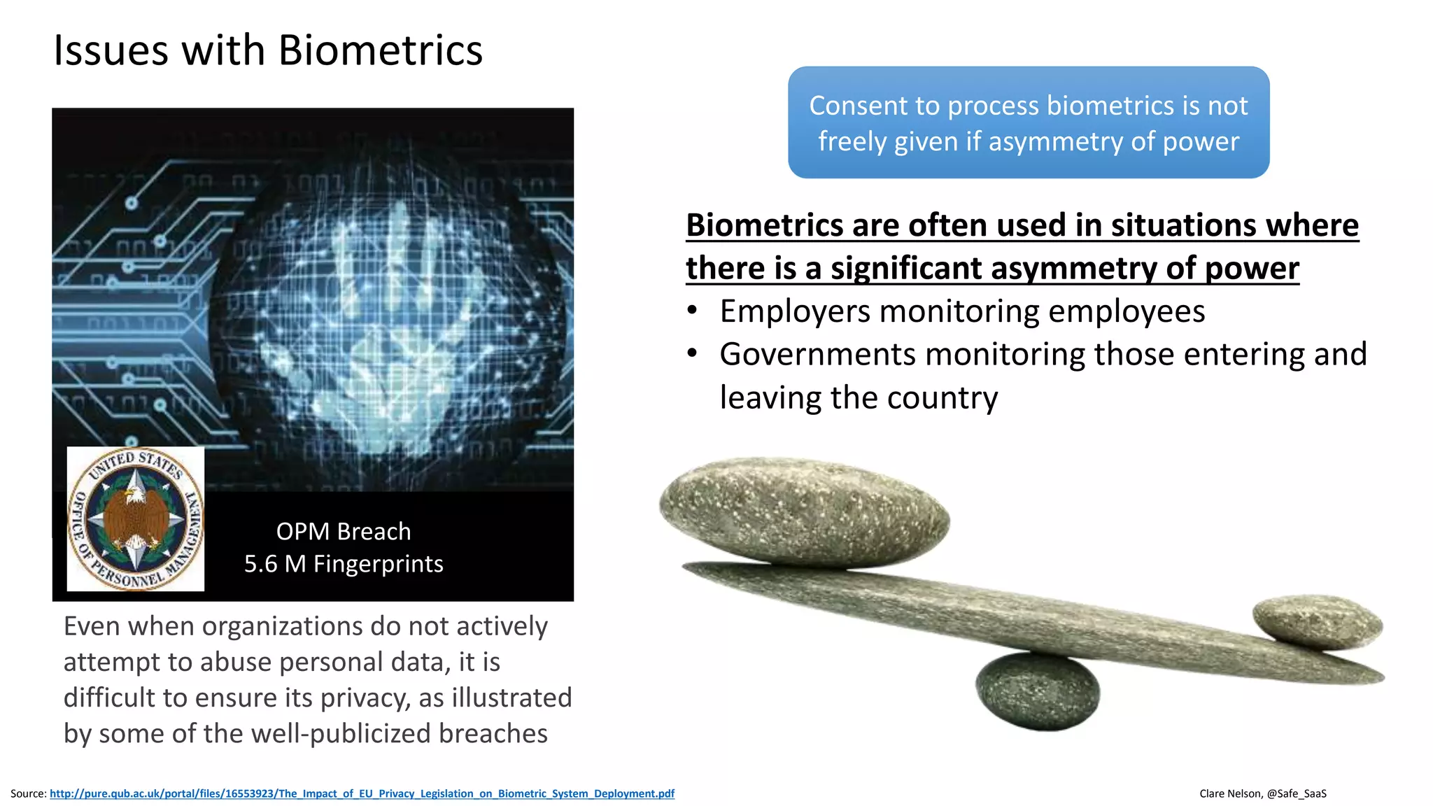 Clare Nelson, @Safe_SaaS
Issues with Biometrics
• Not revocable, easy to reset password, not
easy to reset fingerprint
• In MFA, biometrics are a restricted factor
• No two biometrics scans are the same, each
one is unique (Ratha 2001)
• If there is a perfect match, then you know
something is wrong, impostor, or malfunction
• Algorithms commit false negative and false
positive errors
• Head pose, illumination, and facial
expression
Source: https://www.slideshare.net/eralcnoslen/who-will-win-the-biometrics-race-v10
• Privacy issues
• Religious, head covering, need private place for face
recognition
• GDPR, biometrics are sensitive personal data, need
consent tied to specific purpose, must be easy to
withdraw consent
• Consent must be freely given
• United States Biometric Information Privacy Act (BIPA)
laws in IL, TX;
• Vary by state, need written consent, document
purpose, retention
• Anti-spoofing technology still evolving
• Targeted attacks, mass attacks on horizon (Dr. Memon)
 