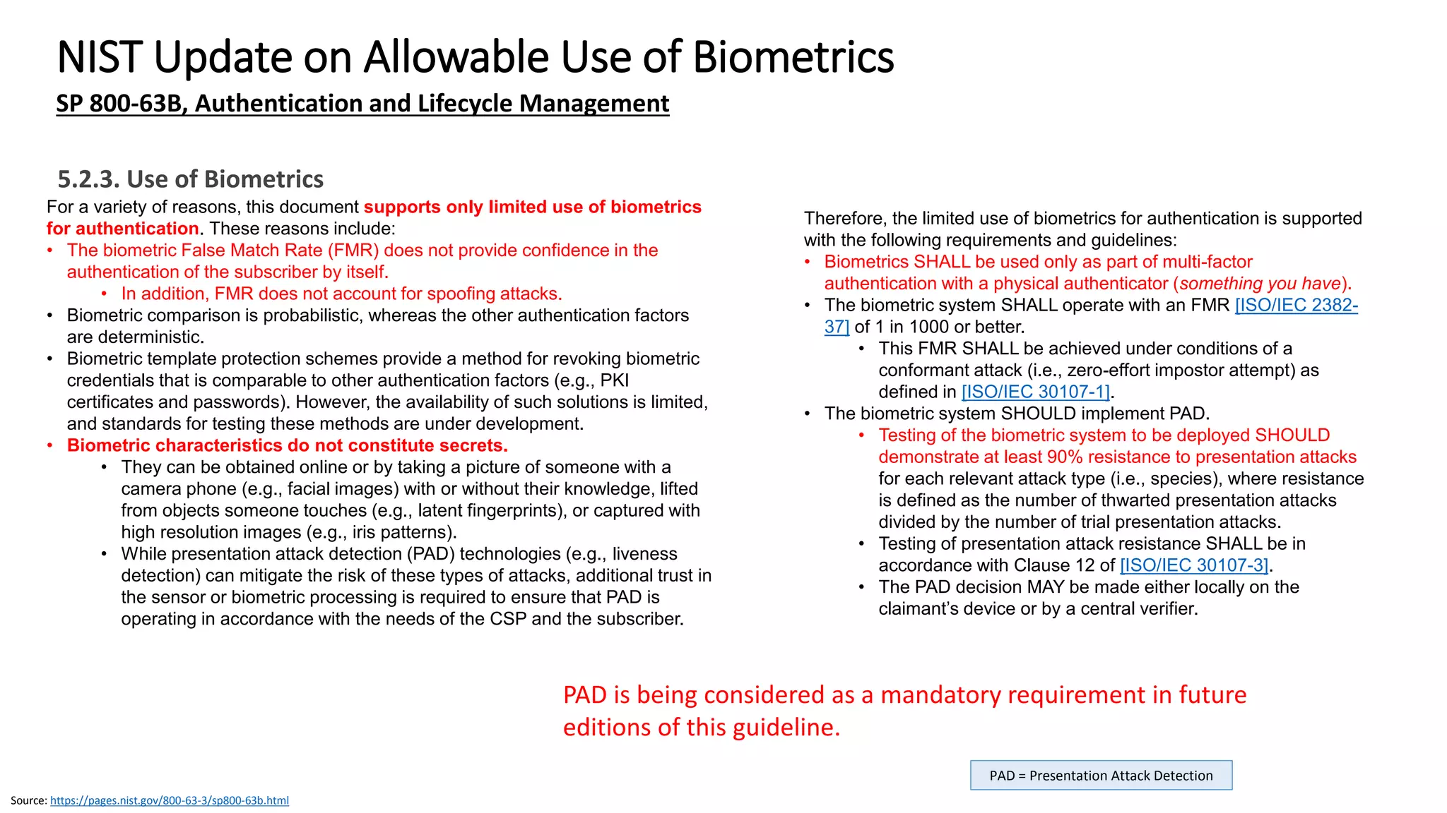 Source: https://pages.nist.gov/800-63-3/sp800-63b.html
Source: http://www.iso.org/iso/iso_catalogue/catalogue_tc/catalogue_detail.htm?csnumber=52946
NIST Update on Allowable Use of Biometrics
SP 800-63B, Authentication and Lifecycle Management
ISO/IEC 24745 = Information technology – Security
techniques – Biometric information protection
The biometric system SHALL allow no more than 5 consecutive failed
authentication attempts or 10 consecutive failed attempts if PAD meeting
the above requirements is implemented. Once that limit has been reached,
the biometric authenticator SHALL either:
• Impose a delay of at least 30 seconds before the next attempt,
increasing exponentially with each successive attempt (e.g., 1 minute
before the following failed attempt, 2 minutes before the second
following attempt), or
• Disable the biometric user authentication and offer another factor (e.g.,
a different biometric modality or a PIN/Passcode if it is not already a
required factor) if such an alternative method is already available.
The verifier SHALL make a determination of sensor and endpoint
performance, integrity, and authenticity. Acceptable methods for making
this determination include, but are not limited to:
• Authentication of the sensor or endpoint.
• Certification by an approved accreditation authority.
• Runtime interrogation of signed metadata (e.g., attestation) as
described in Section 5.2.4.
5.2.3. Use of Biometrics
Biometric comparison can be performed locally on claimant’s device or
at a central verifier.
• Since the potential for attacks on a larger scale is greater at central
verifiers, local comparison is preferred.
If comparison is performed centrally:
• Use of the biometric as an authentication factor SHALL be limited to
one or more specific devices that are identified using approved
cryptography.
• Since the biometric has not yet unlocked the main authentication
key, a separate key SHALL be used for identifying the device.
Biometric revocation, referred to as biometric template protection
in ISO/IEC 24745, SHALL be implemented.
All transmission of biometrics SHALL be over the authenticated
protected channel.
Biometric samples collected in the authentication process MAY be used
to train comparison algorithms or — with user consent — for other
research purposes.
• Biometric samples and any biometric data derived from the
biometric sample such as a probe produced through signal
processing SHALL be zeroized immediately after any training or
research data has been derived.
Reference
 