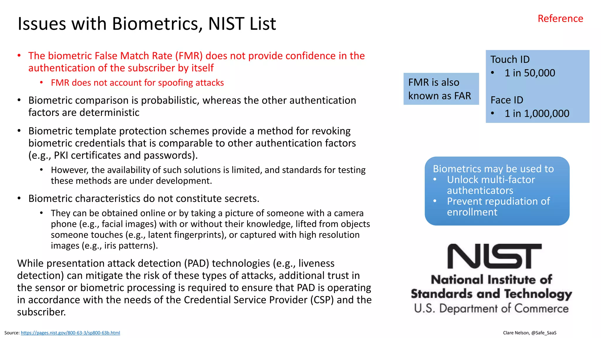 Clare Nelson, @Safe_SaaS
Issues with Biometrics
• Biometric recognition systems have error rates, biometric
samples are compared with a template, probabilistic
• Biometric recognition systems have False Acceptance
Rates (FARs) and False Reject Rates (FRRs), the
comparison yields a probability of a match
• Biometrics can be collected without user knowledge, or
consent
• Unique enough?
• For now, until mass scale attacks (Memon’s work, end of
this presentation)
• Exceptions for twins, doppelgängers
• Universal enough?
• Exceptions in human population
• Example: Fingerprint sampling does not work for
everyone, ridge builder solution sometimes applied, in
other cases need an alternative to biometrics
Source: http://www.biometricupdate.com/201611/cmu-researchers-develop-glasses-that-dupe-facial-recognition
• Stable enough?
• Fingerprints don’t change as much as face or
voice
• Update periodically, Face ID neural engine
• Research: can spoof face based on neural network
recognition (CMU 2016), use colorful glasses
• Overreliance on mobile device
• Mobile biometrics use case
• Mobile device may be compromised, mobile
attack surface includes browser, OS, device
• OWASP Mobile Top 10 references these and
more
• Keylogger installed
• Man-in-the-Middle (MiTM) attack
• Rooted, Jailbroken devices may be less
secure
• Full control of device from iOS or Android
vulnerabilities, hardware vulnerabilities
• Social engineering
Reference
 