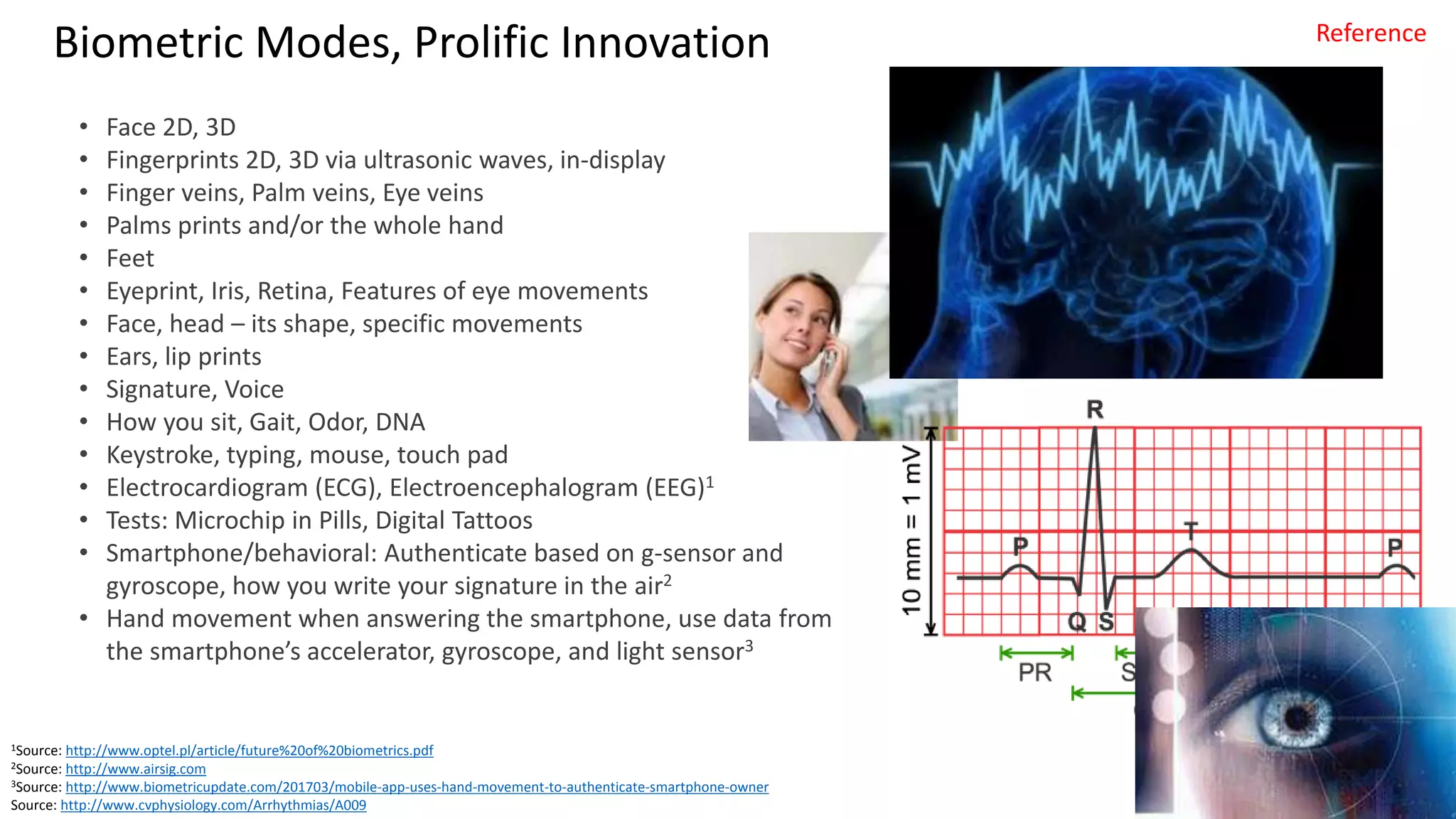 Clare Nelson, @Safe_SaaS
Biometric Modes, Prolific Innovation
• Face 2D, 3D
• Fingerprints 2D, 3D via ultrasonic waves, in-display
• Finger veins, Palm veins, Eye veins
• Palms prints and/or the whole hand
• Feet
• Eyeprint, Iris, Retina, Features of eye movements
• Face, head – its shape, specific movements
• Ears, lip prints
• Signature, Voice
• How you sit, Gait, Odor, DNA
• Keystroke, typing, mouse, touch pad
• Electrocardiogram (ECG), Electroencephalogram (EEG)1
• Tests: Microchip in Pills, Digital Tattoos
• Smartphone/behavioral: Authenticate based on g-sensor and
gyroscope, how you write your signature in the air2
• Hand movement when answering the smartphone, use data from
the smartphone’s accelerator, gyroscope, and light sensor3
1Source: http://www.optel.pl/article/future%20of%20biometrics.pdf
2Source: http://www.airsig.com
3Source: http://www.biometricupdate.com/201703/mobile-app-uses-hand-movement-to-authenticate-smartphone-owner
Source: http://www.cvphysiology.com/Arrhythmias/A009
Reference
 