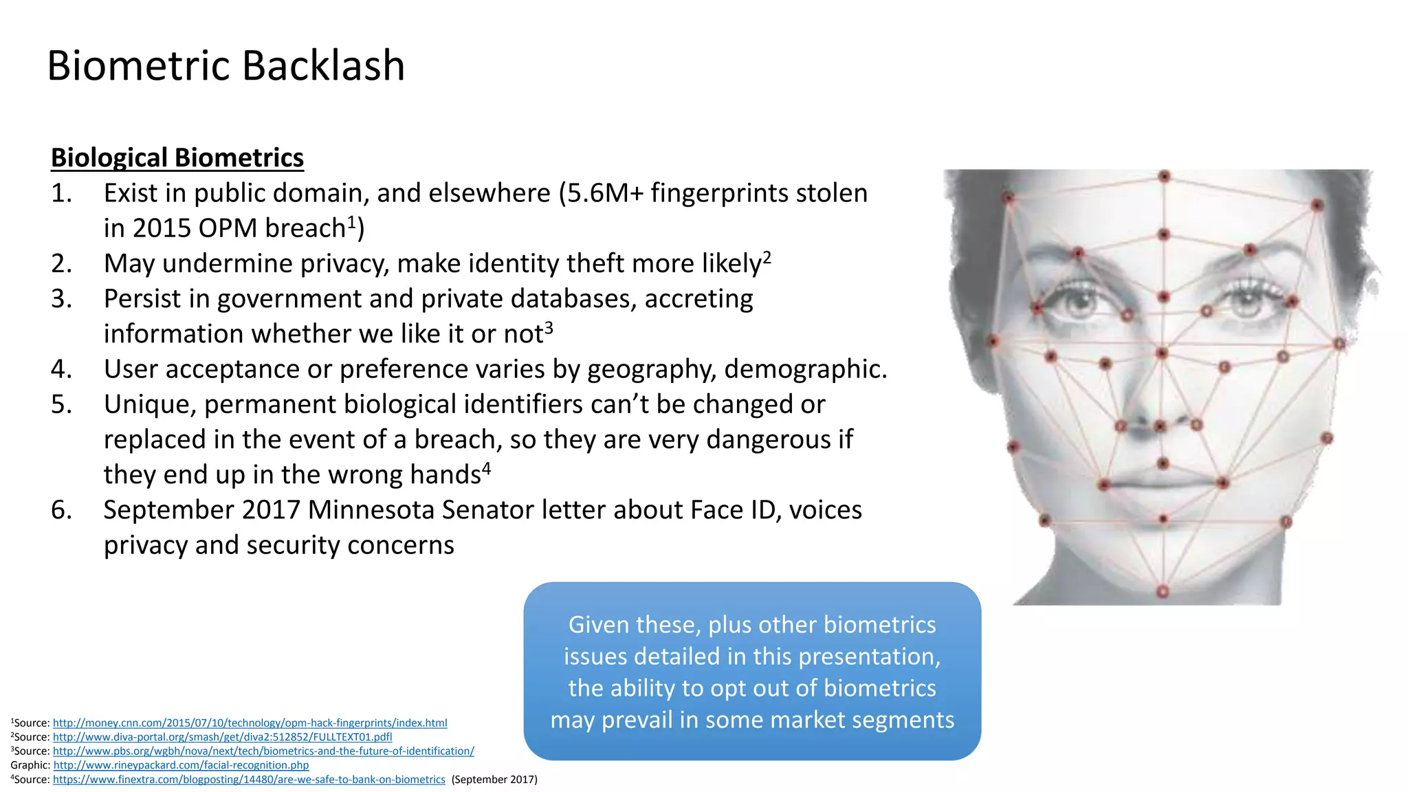 Biological Biometrics
1. Exist in public domain, and elsewhere (5.6M+ fingerprints stolen
in 2015 OPM breach1)
2. May undermine privacy, make identity theft more likely2
3. Persist in government and private databases, accreting
information whether we like it or not3
4. User acceptance or preference varies by geography, demographic.
5. Unique, permanent biological identifiers can’t be changed or
replaced in the event of a breach, so they are very dangerous if
they end up in the wrong hands4
6. September 2017 Minnesota Senator letter about Face ID, voices
privacy and security concerns
Biometric Backlash
1Source: http://money.cnn.com/2015/07/10/technology/opm-hack-fingerprints/index.html
2Source: http://www.diva-portal.org/smash/get/diva2:512852/FULLTEXT01.pdfl
3Source: http://www.pbs.org/wgbh/nova/next/tech/biometrics-and-the-future-of-identification/
Graphic: http://www.rineypackard.com/facial-recognition.php
4Source: https://www.finextra.com/blogposting/14480/are-we-safe-to-bank-on-biometrics (September 2017)
Given these, plus other biometrics
issues detailed in this presentation,
the ability to opt out of biometrics
may prevail in some market segments
 
