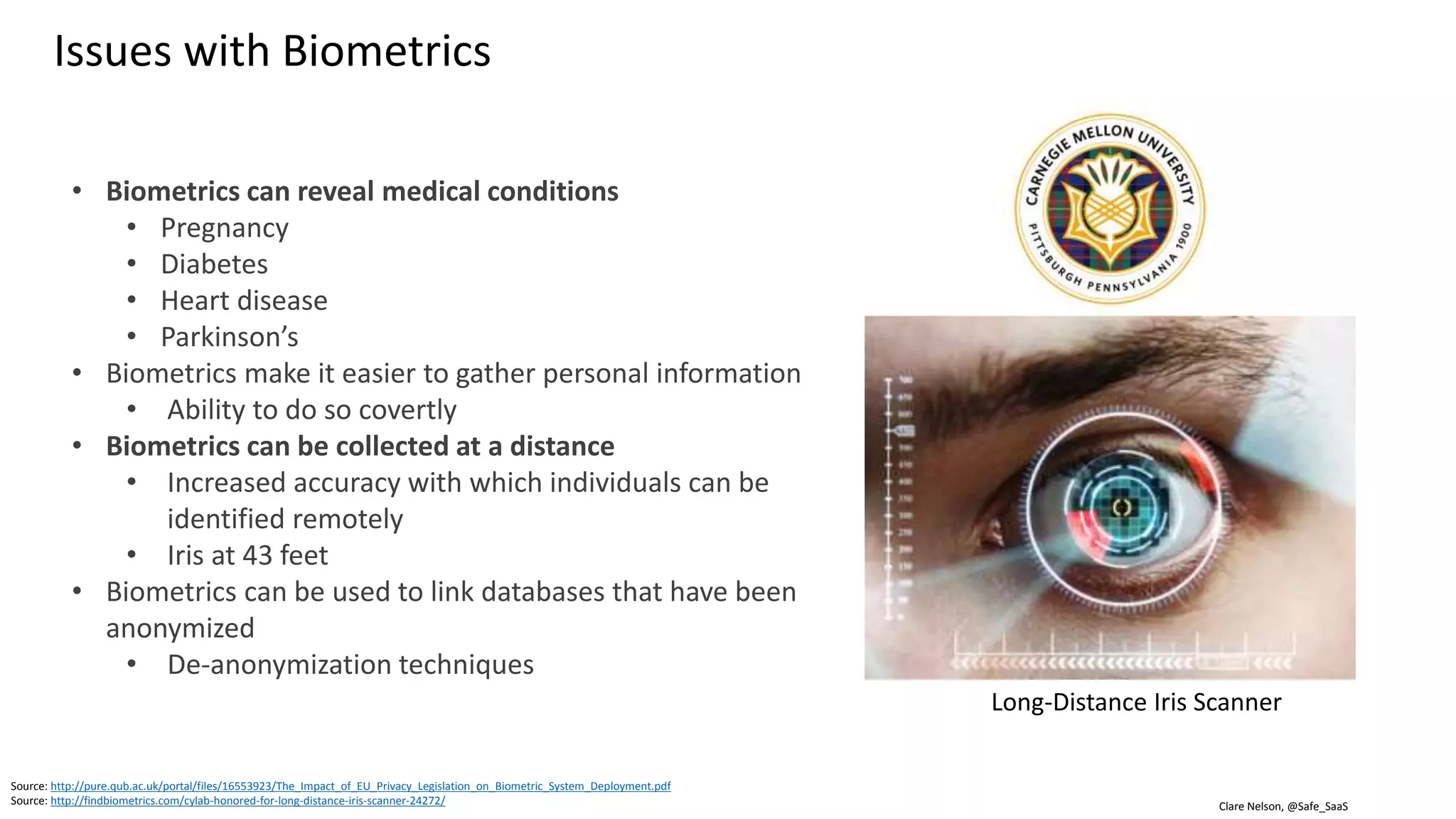 Clare Nelson, @Safe_SaaS
Source: https://insights.samsung.com/2017/03/29/which-biometric-authentication-method-is-most-secure/
Source: https://www.cse.wustl.edu/~jain/cse571-11/ftp/biomet/
Source: https://www.cse.wustl.edu/~jain/cse571-11/ftp/biomet/#Rahul10
Samsung S8
• Iris recognition does not work for
everyone
• There are exceptions for every
biometric modality
Criteria for Biometric System
Collect
-ability
How can you
tell if it’s a
bad guy?
Universality
Uniqueness Circumvention
Permanence
Acceptability
Performance
Issues with Biometrics: Failure to Enroll (FTE), Failure to Acquire (FTA)
FTE
FTA
 