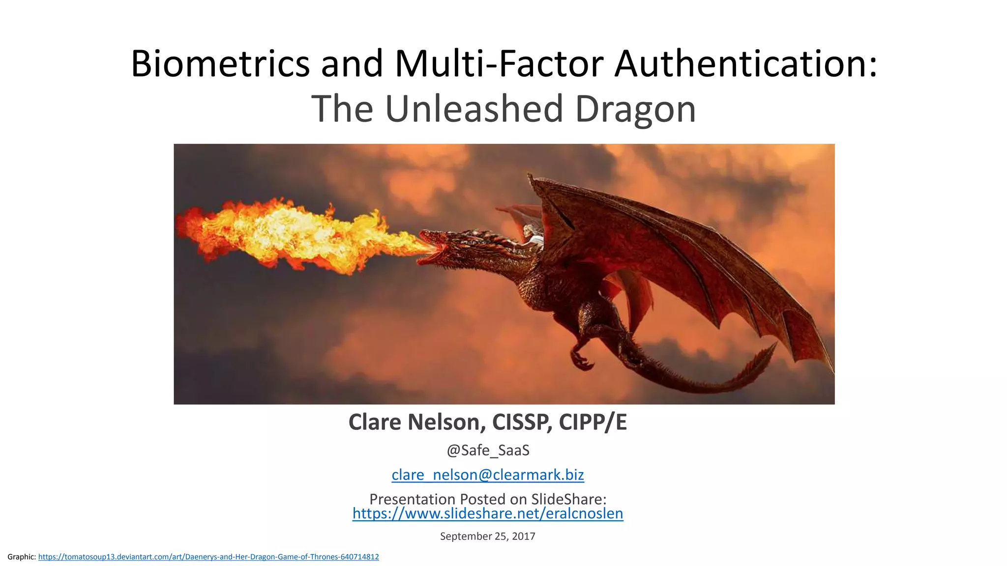 Biometrics and Multi-Factor Authentication:
The Unleashed Dragon
Clare Nelson, CISSP, CIPP/E
@Safe_SaaS
clare_nelson@clearmark.biz
Presentation Posted on SlideShare:
https://www.slideshare.net/eralcnoslen
September 25, 2017
Graphic: https://tomatosoup13.deviantart.com/art/Daenerys-and-Her-Dragon-Game-of-Thrones-640714812
 