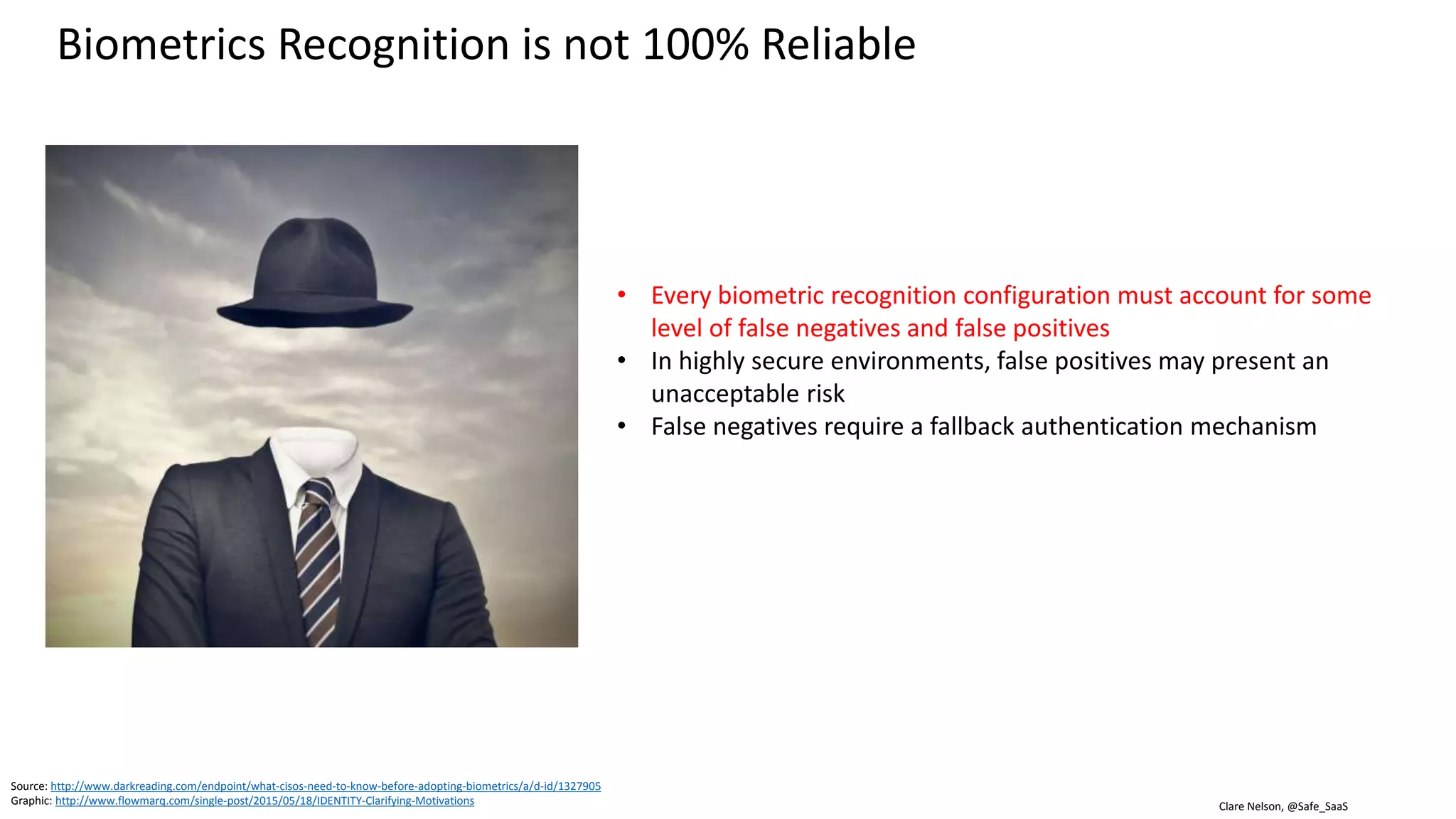 Clare Nelson, @Safe_SaaS
Biometrics Recognition is not 100% Reliable
Every biometric recognition system must account
for some level of false negatives and false positives
• In highly secure environments, false positives may
present an unacceptable risk
• False negatives require a fallback authentication
mechanism
Source: http://www.darkreading.com/endpoint/what-cisos-need-to-know-before-adopting-biometrics/a/d-id/1327905
Graphic: http://www.flowmarq.com/single-post/2015/05/18/IDENTITY-Clarifying-Motivations
 