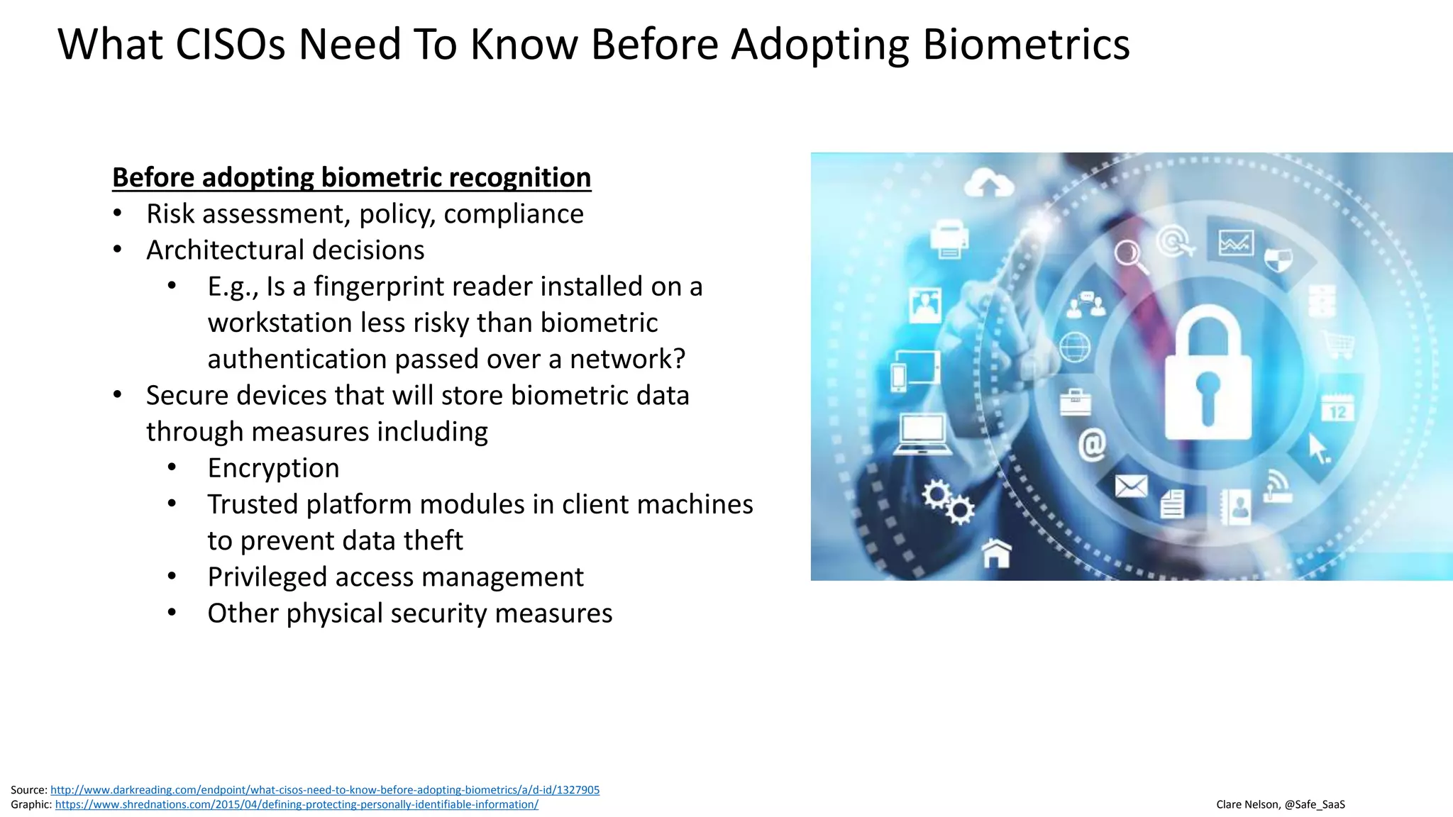 Clare Nelson, @Safe_SaaS
What CISOs Need To Know Before Adopting Biometrics
Biometric data is Personally Identifiable Information (PII)
• Biometric data presents an extra layer of complexity
• User interactions
• Compliance
• Organizations with US government contracts may have
to comply with Privacy Act of 1974 PII management
practices
Source: http://www.darkreading.com/endpoint/what-cisos-need-to-know-before-adopting-biometrics/a/d-id/1327905
Graphic: https://www.airloom.com/technology/security-as-a-service/
 