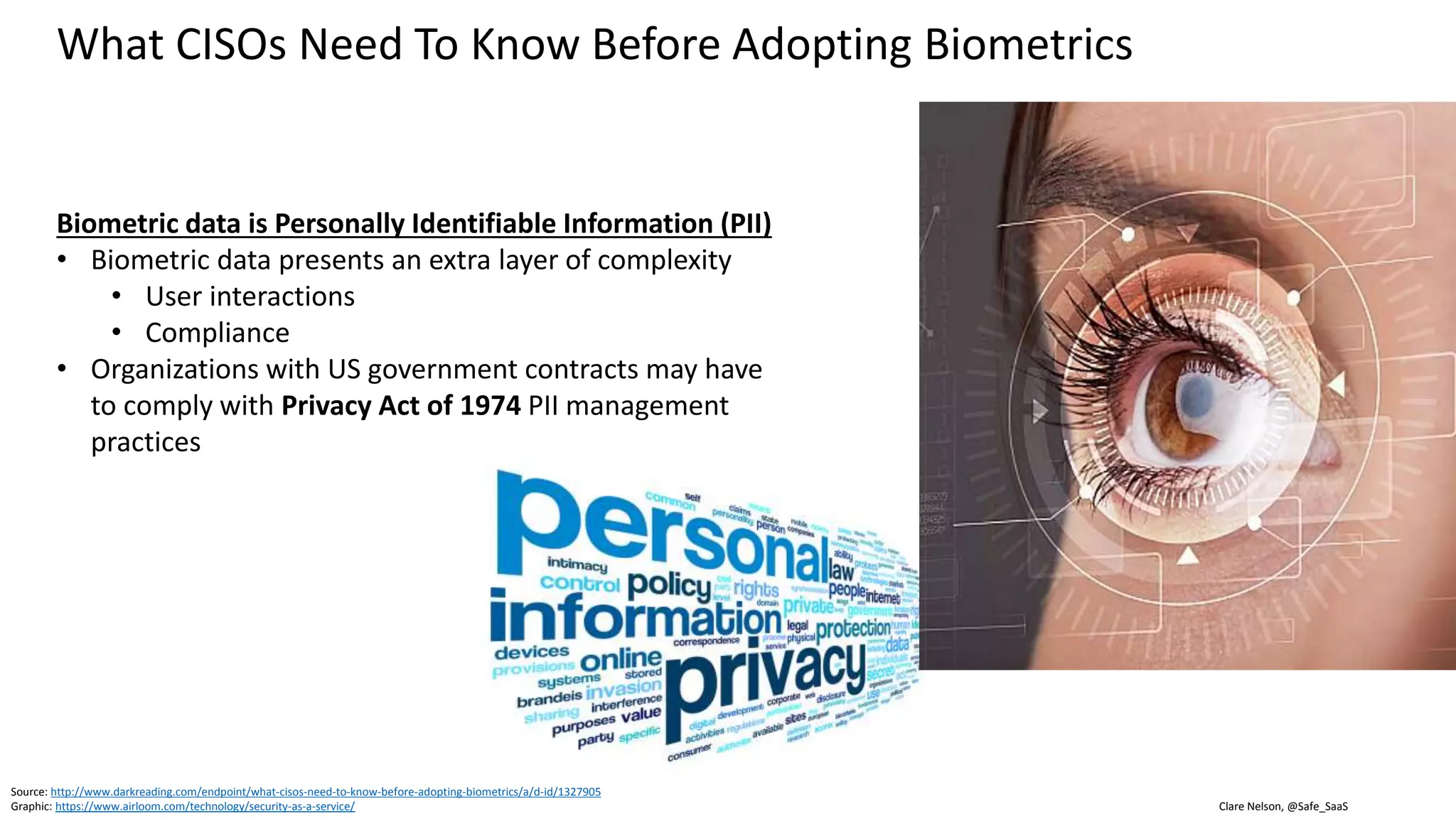 Clare Nelson, @Safe_SaaS
What CISOs Need To Know Before Adopting Biometrics
Privacy Act of 1974
• Applies to federal agencies
• Safeguard individual privacy from the misuse of
federal records
• Governs the collection, maintenance, use, and
dissemination of PII
• Prohibits disclosure of information without written
consent of the individual
• Unless the disclosure is pursuant to one of 12
exceptions
• Individuals can access and amend their records
• Individuals can find out if their records have been
disclosed and can make corrections
Source: https://www.justice.gov/opcl/privacy-act-1974
Reference
 