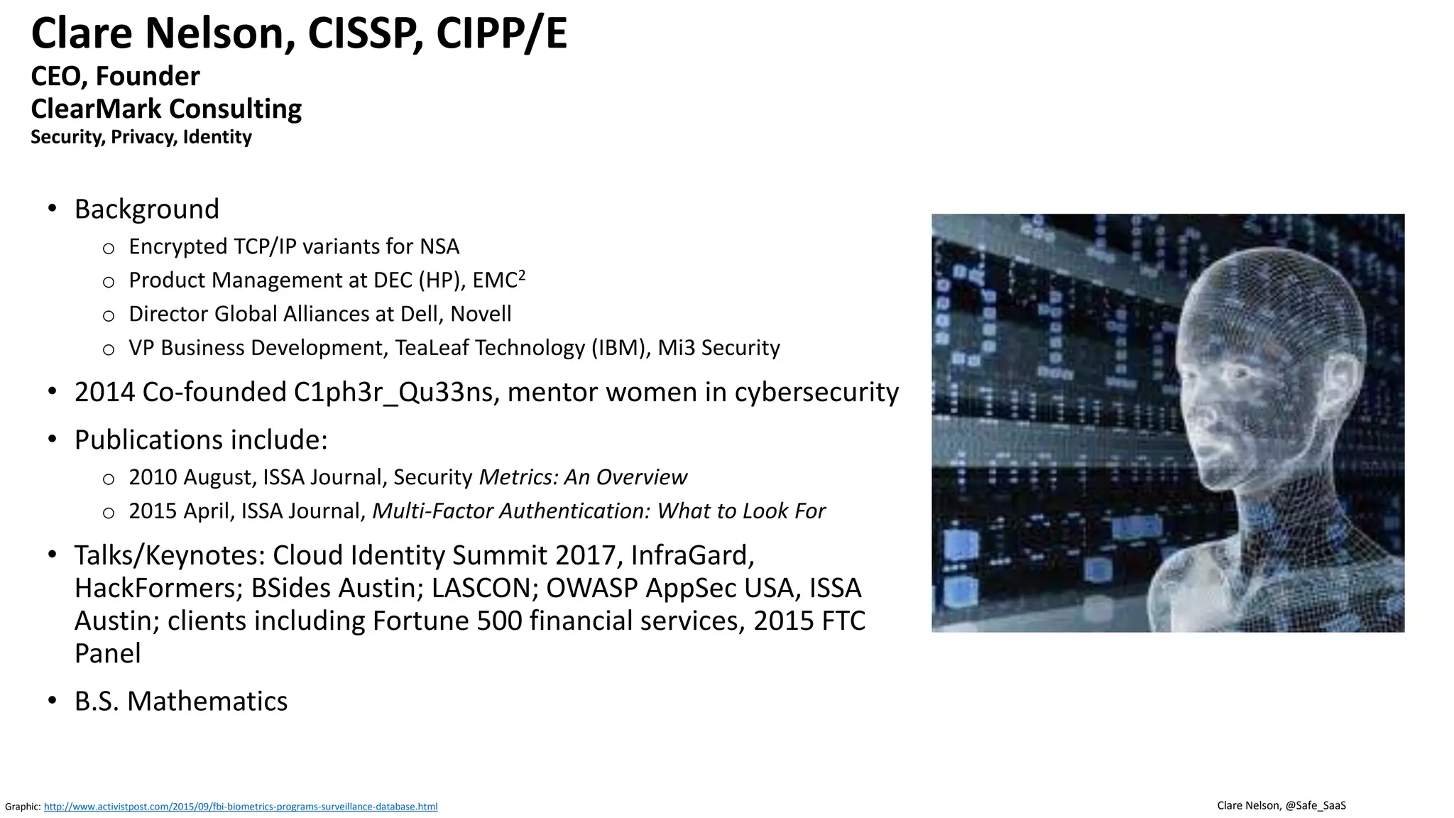 Clare Nelson, @Safe_SaaS
Clare Nelson, CISSP, CIPP/E
CEO, Founder
ClearMark Consulting
Security, Privacy, Identity
• Background
o Encrypted TCP/IP variants for NSA
o Product Management at DEC (HP), EMC2
o Director Global Alliances at Dell, Novell
o VP Business Development, TeaLeaf Technology (IBM), Mi3 Security
• 2014 Co-founded C1ph3r_Qu33ns, mentor women in cybersecurity
• Publications include:
o 2010 August, ISSA Journal, Security Metrics: An Overview
o 2015 April, ISSA Journal, Multi-Factor Authentication: What to Look For
• Talks/Keynotes: Cloud Identity Summit 2017, InfraGard,
HackFormers; BSides Austin; LASCON; OWASP AppSec USA, ISSA
Austin; clients including Fortune 500 financial services, 2015 FTC
Panel
• B.S. Mathematics
Graphic: http://www.activistpost.com/2015/09/fbi-biometrics-programs-surveillance-database.html
 