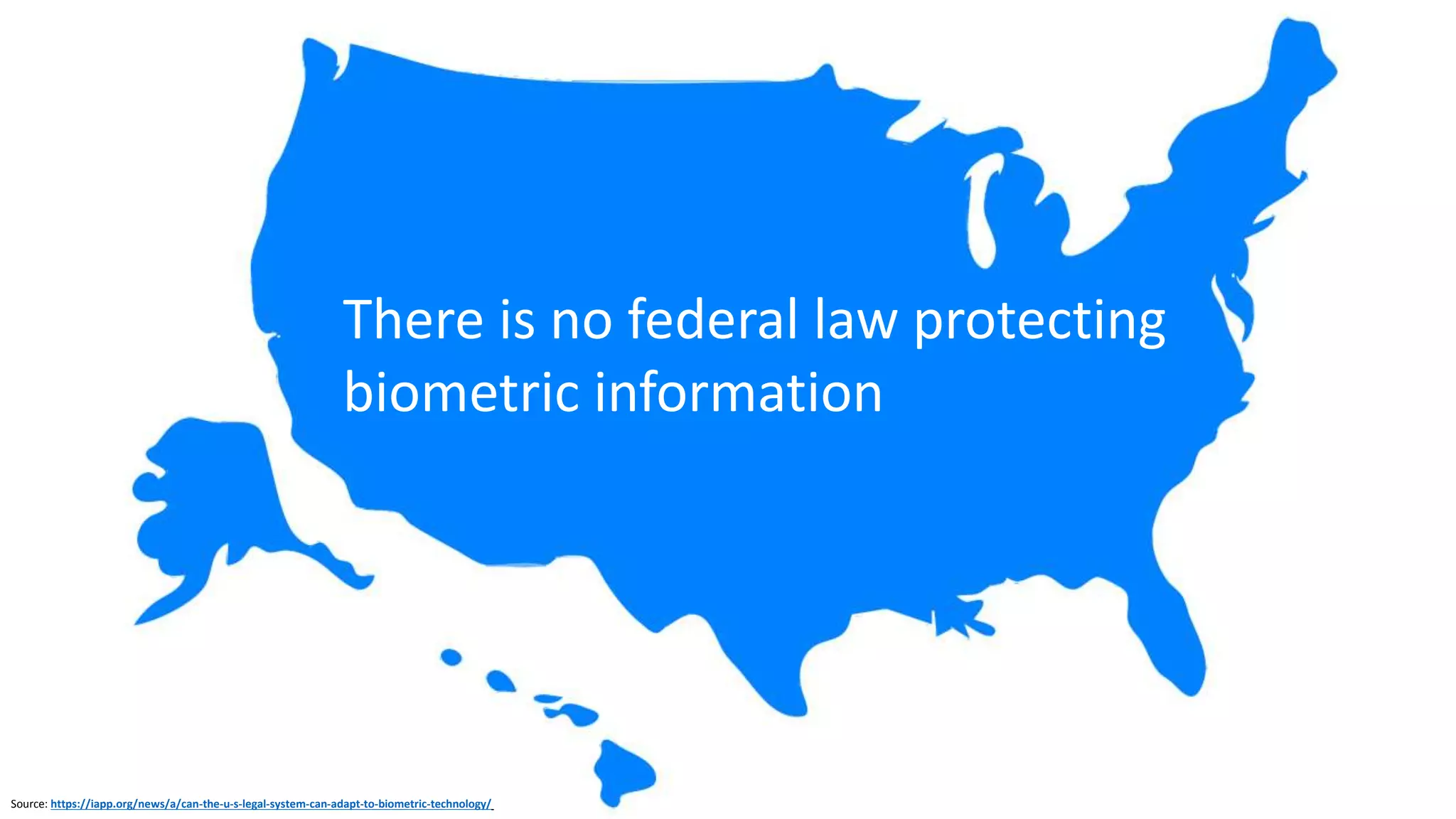 US Biometric Information Protection Laws
2008 Illinois
Biometric
Information
Privacy Act
(BIPA)
2009 Texas
Texas Business
and Commerce
Code § 503.001
2017 Under
Consideration:
CT, NH, AK, WA,
more
Source: https://www.secureidnews.com/news-item/five-states-considering-bills-to-restrict-biometrics-use/ (February 2017)
Source: http://www.ilga.gov/legislation/ilcs/ilcs3.asp?ActID=3004&ChapterID=57
Source: http://www.drinkerbiddle.com/insights/publications/2017/02/four-more-states-propose-biometrics-legislation
 